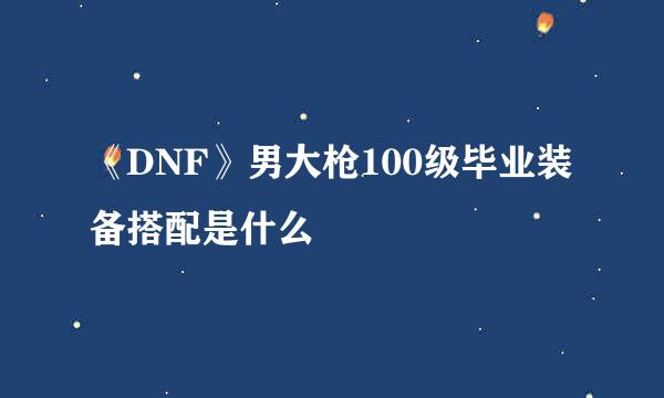 《DNF》男大枪100级毕业装备搭配是什么