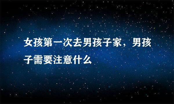女孩第一次去男孩子家，男孩子需要注意什么