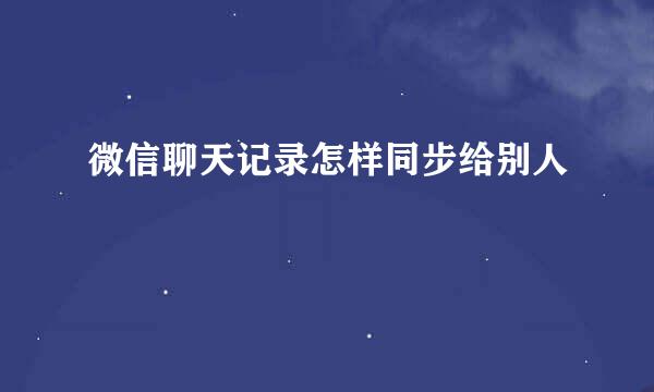微信聊天记录怎样同步给别人