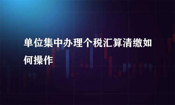 单位集中办理个税汇算清缴如何操作