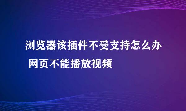 浏览器该插件不受支持怎么办 网页不能播放视频