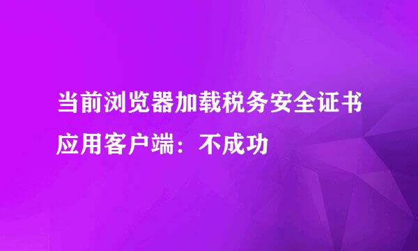 当前浏览器加载税务安全证书应用客户端：不成功