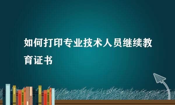 如何打印专业技术人员继续教育证书