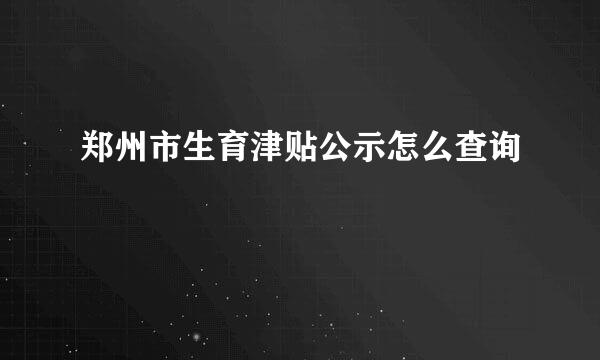 郑州市生育津贴公示怎么查询