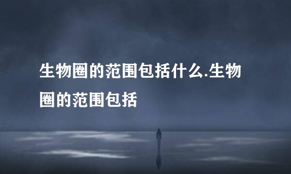 生物圈的范围包括什么.生物圈的范围包括