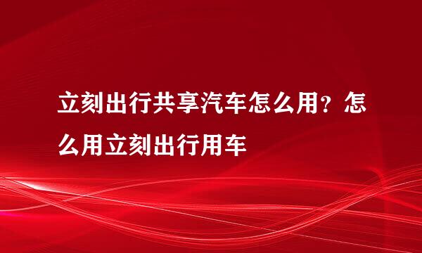 立刻出行共享汽车怎么用？怎么用立刻出行用车