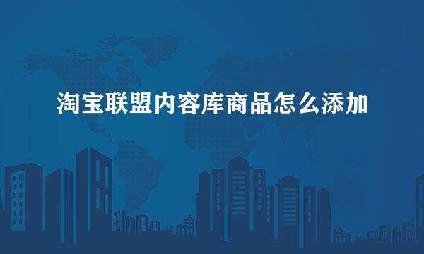 淘宝联盟内容库商品怎么添加