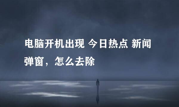 电脑开机出现 今日热点 新闻弹窗，怎么去除