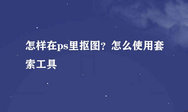 怎样在ps里抠图？怎么使用套索工具