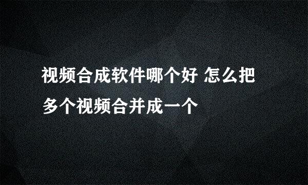 视频合成软件哪个好 怎么把多个视频合并成一个