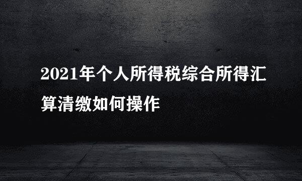 2021年个人所得税综合所得汇算清缴如何操作