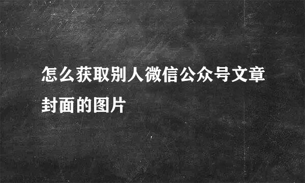 怎么获取别人微信公众号文章封面的图片