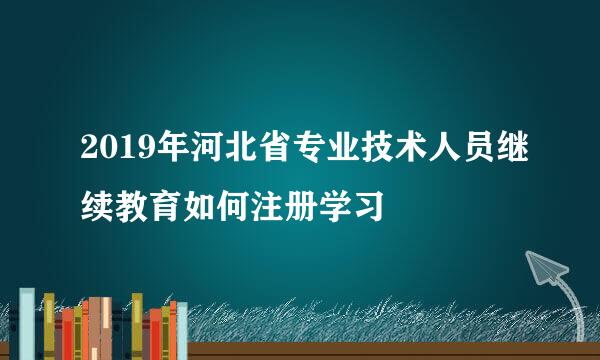 2019年河北省专业技术人员继续教育如何注册学习