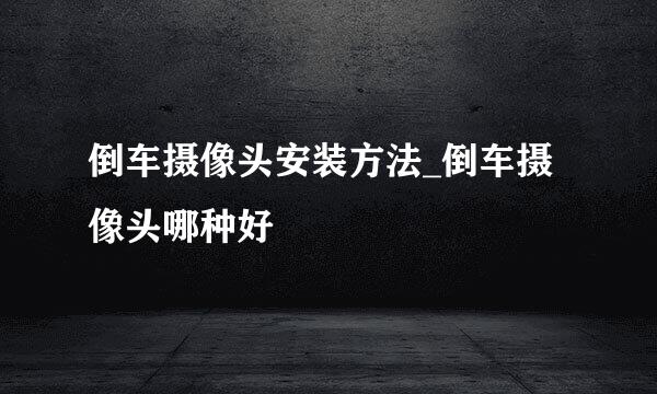 倒车摄像头安装方法_倒车摄像头哪种好
