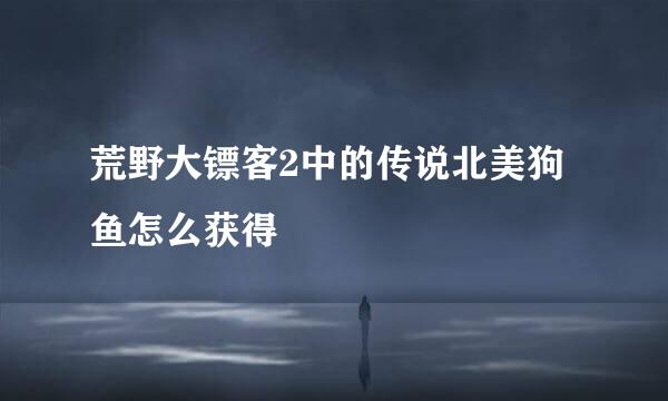 荒野大镖客2中的传说北美狗鱼怎么获得