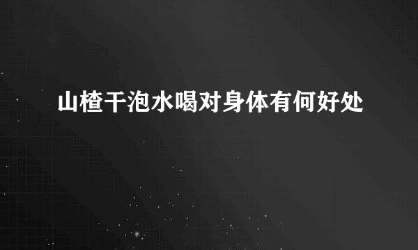 山楂干泡水喝对身体有何好处