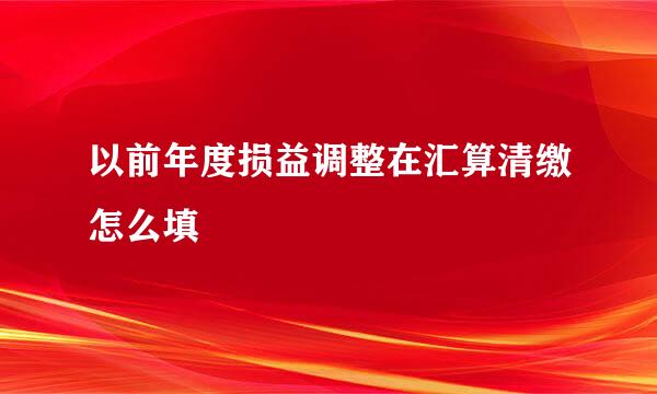 以前年度损益调整在汇算清缴怎么填
