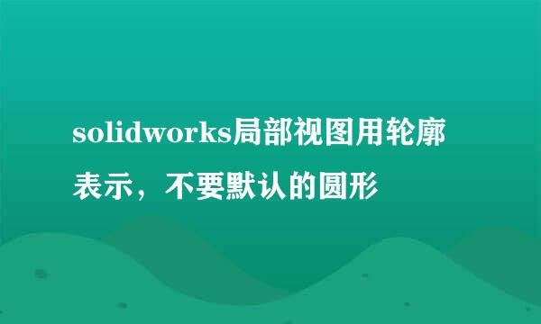 solidworks局部视图用轮廓表示，不要默认的圆形