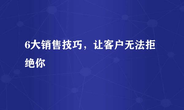 6大销售技巧，让客户无法拒绝你