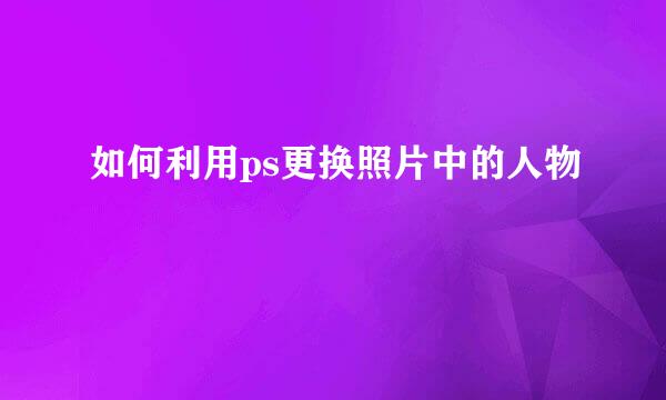 如何利用ps更换照片中的人物