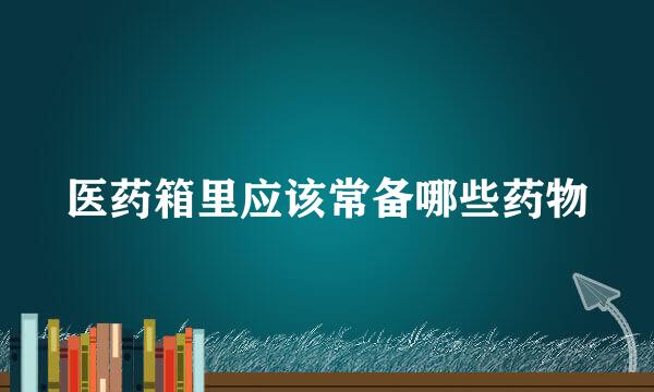 医药箱里应该常备哪些药物