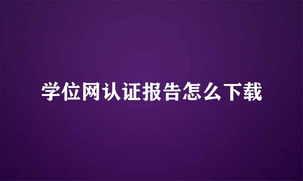 学位网认证报告怎么下载