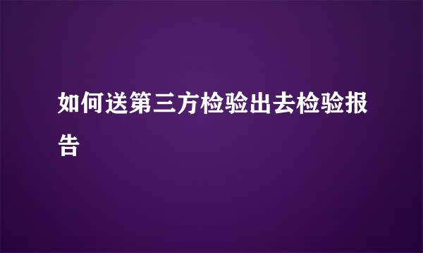 如何送第三方检验出去检验报告