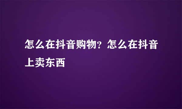 怎么在抖音购物？怎么在抖音上卖东西