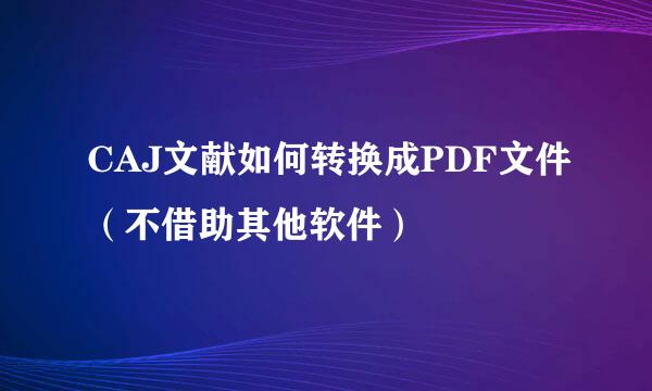 CAJ文献如何转换成PDF文件（不借助其他软件）