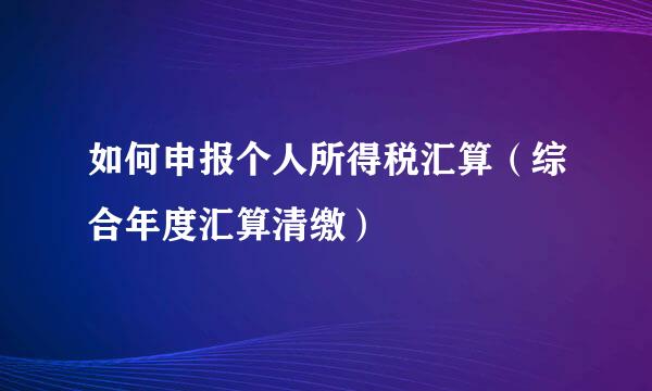 如何申报个人所得税汇算（综合年度汇算清缴）