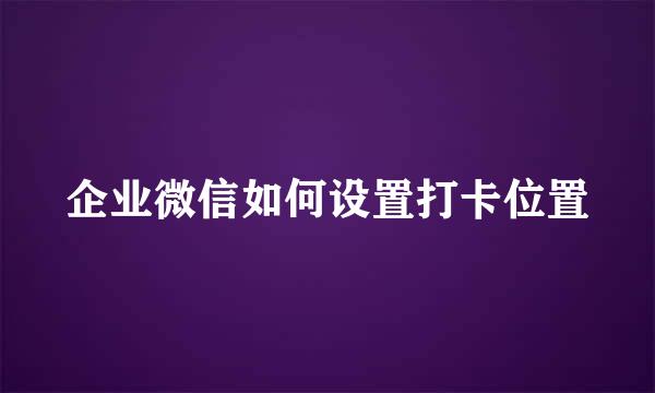 企业微信如何设置打卡位置