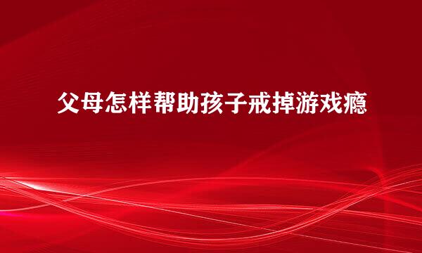 父母怎样帮助孩子戒掉游戏瘾