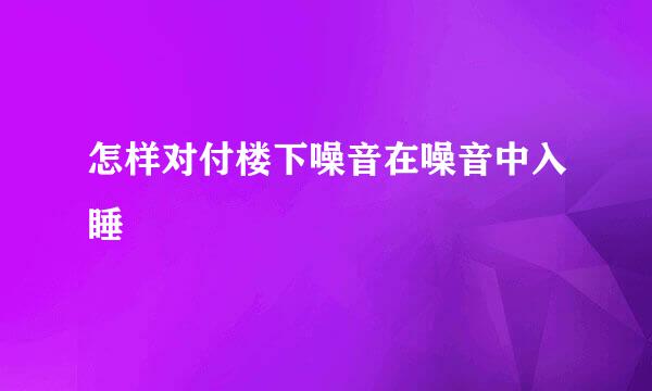 怎样对付楼下噪音在噪音中入睡