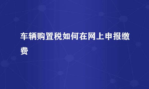 车辆购置税如何在网上申报缴费