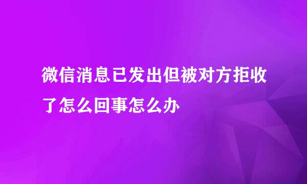 微信消息已发出但被对方拒收了怎么回事怎么办