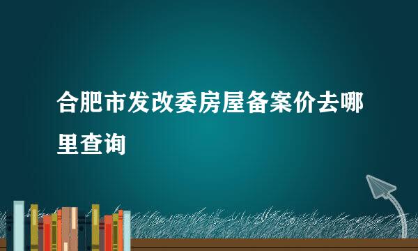 合肥市发改委房屋备案价去哪里查询