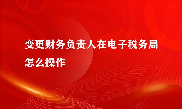 变更财务负责人在电子税务局怎么操作