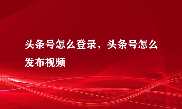 头条号怎么登录，头条号怎么发布视频
