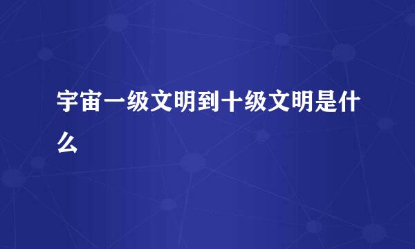宇宙一级文明到十级文明是什么