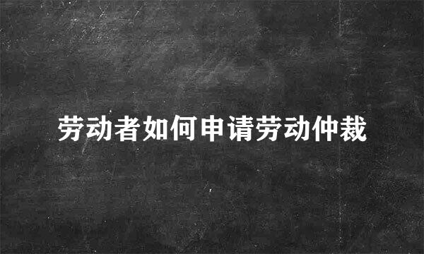 劳动者如何申请劳动仲裁