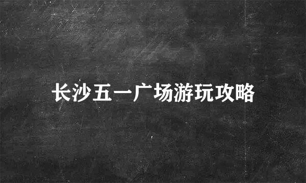 长沙五一广场游玩攻略