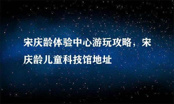 宋庆龄体验中心游玩攻略，宋庆龄儿童科技馆地址