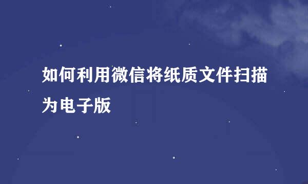 如何利用微信将纸质文件扫描为电子版