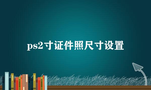 ps2寸证件照尺寸设置