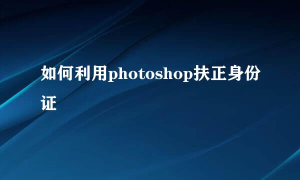 如何利用photoshop扶正身份证
