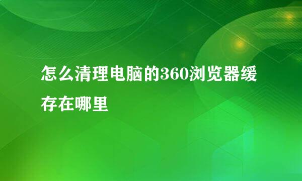 怎么清理电脑的360浏览器缓存在哪里