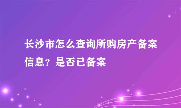 长沙市怎么查询所购房产备案信息？是否已备案