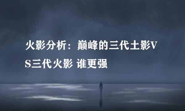 火影分析：巅峰的三代土影VS三代火影 谁更强