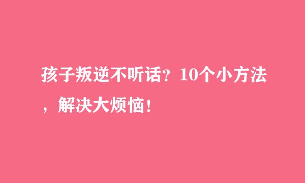 孩子叛逆不听话？10个小方法，解决大烦恼！