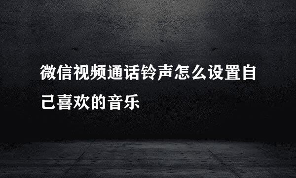 微信视频通话铃声怎么设置自己喜欢的音乐